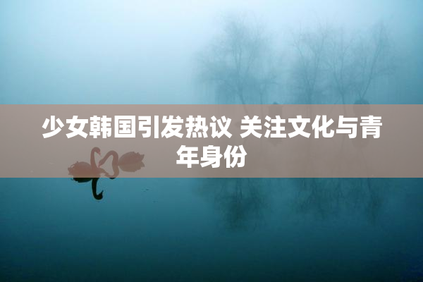 少女韩国引发热议 关注文化与青年身份