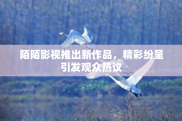 陌陌影视推出新作品，精彩纷呈引发观众热议