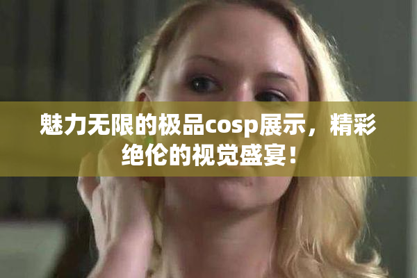 魅力无限的极品cosp展示，精彩绝伦的视觉盛宴！