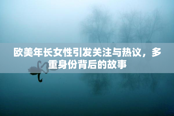 欧美年长女性引发关注与热议，多重身份背后的故事