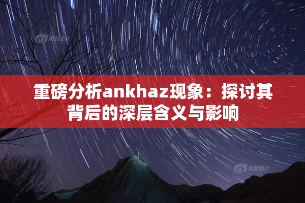 重磅分析ankhaz现象：探讨其背后的深层含义与影响