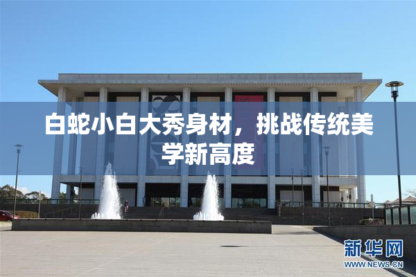 白蛇小白大秀身材，挑战传统美学新高度