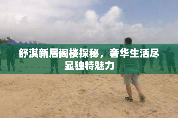 舒淇新居阁楼探秘，奢华生活尽显独特魅力