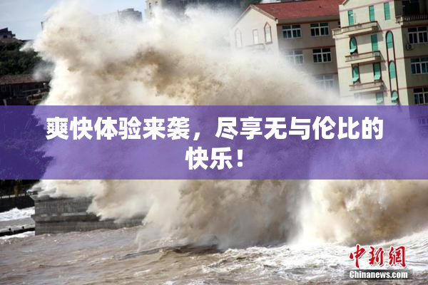 爽快体验来袭，尽享无与伦比的快乐！