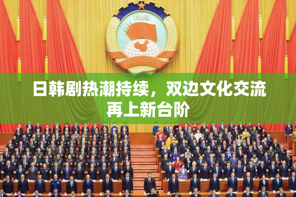 日韩剧热潮持续，双边文化交流再上新台阶