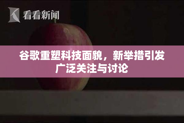 谷歌重塑科技面貌，新举措引发广泛关注与讨论