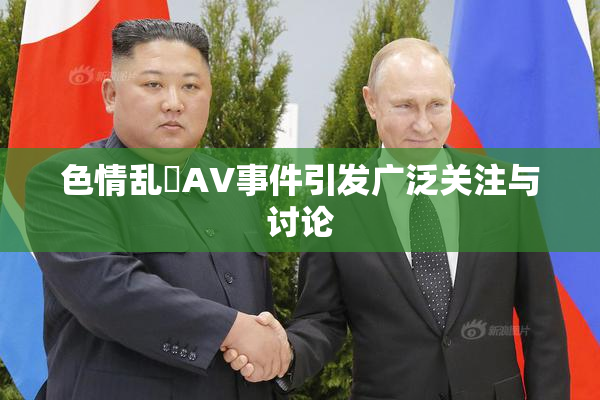 色情乱婬AV事件引发广泛关注与讨论