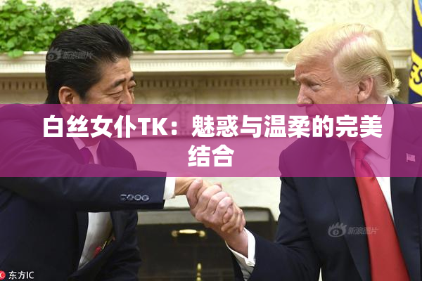 白丝女仆TK：魅惑与温柔的完美结合