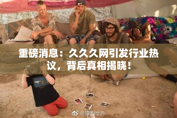 重磅消息：久久久网引发行业热议，背后真相揭晓！