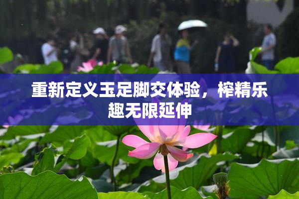 重新定义玉足脚交体验，榨精乐趣无限延伸
