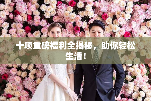 十项重磅福利全揭秘，助你轻松生活！