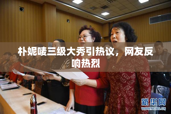 朴妮唛三级大秀引热议，网友反响热烈