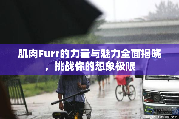 肌肉Furr的力量与魅力全面揭晓，挑战你的想象极限
