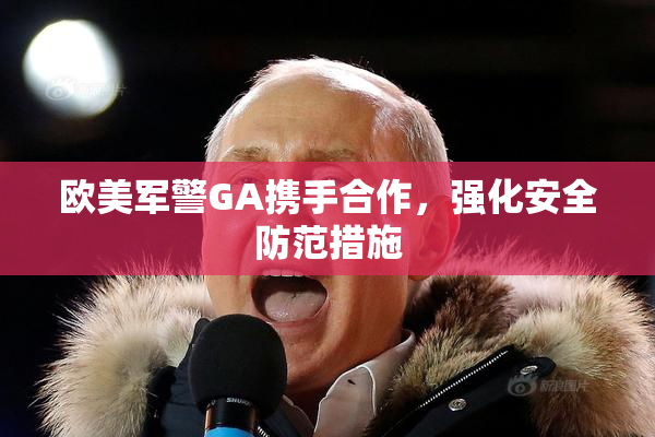 欧美军警GA携手合作，强化安全防范措施