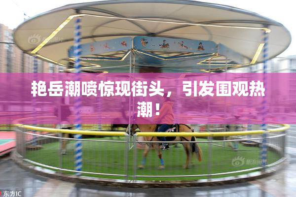 艳岳潮喷惊现街头，引发围观热潮！
