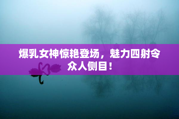爆乳女神惊艳登场，魅力四射令众人侧目！