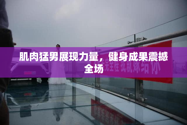 肌肉猛男展现力量，健身成果震撼全场