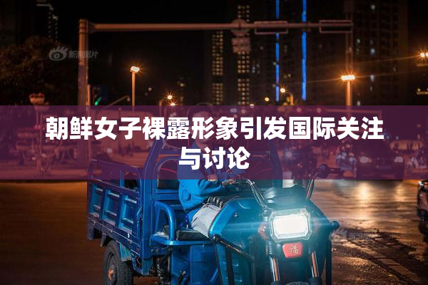 朝鲜女子裸露形象引发国际关注与讨论