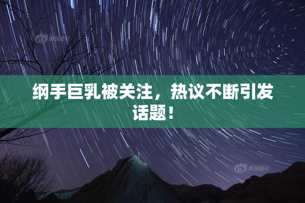 纲手巨乳被关注，热议不断引发话题！