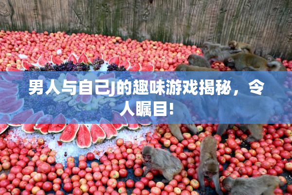男人与自己J的趣味游戏揭秘，令人瞩目!