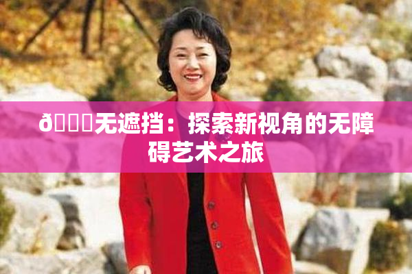 🔞无遮挡：探索新视角的无障碍艺术之旅