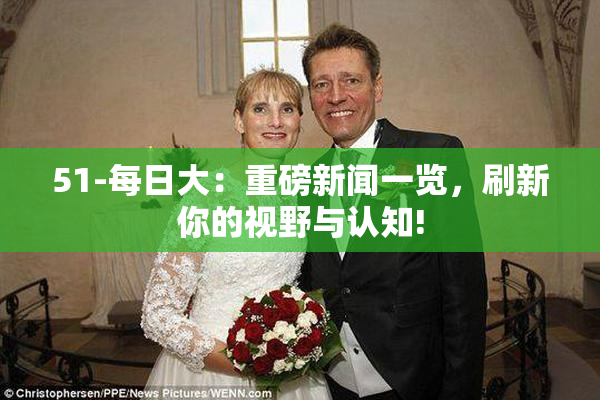 51-每日大：重磅新闻一览，刷新你的视野与认知!