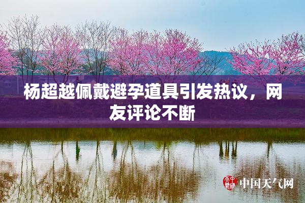 杨超越佩戴避孕道具引发热议，网友评论不断