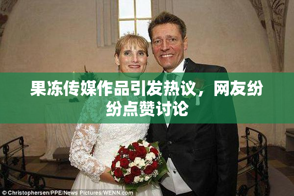 果冻传媒作品引发热议，网友纷纷点赞讨论
