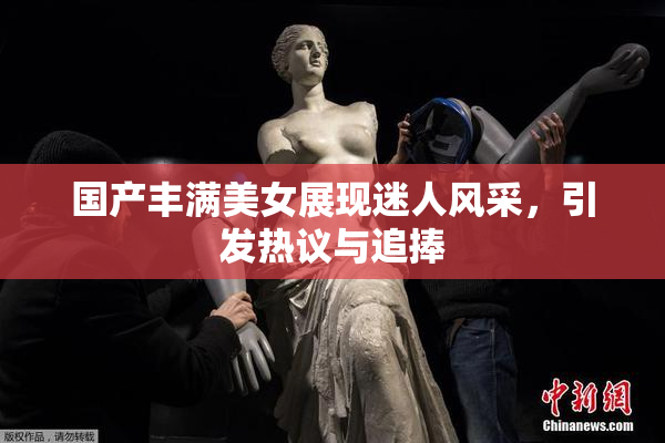 国产丰满美女展现迷人风采，引发热议与追捧