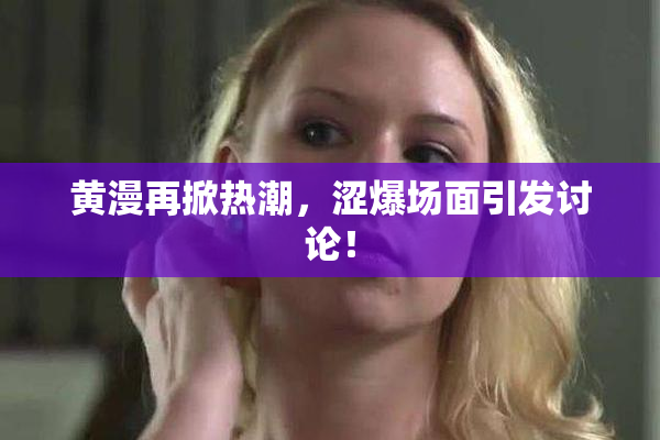 黄漫再掀热潮，涩爆场面引发讨论！