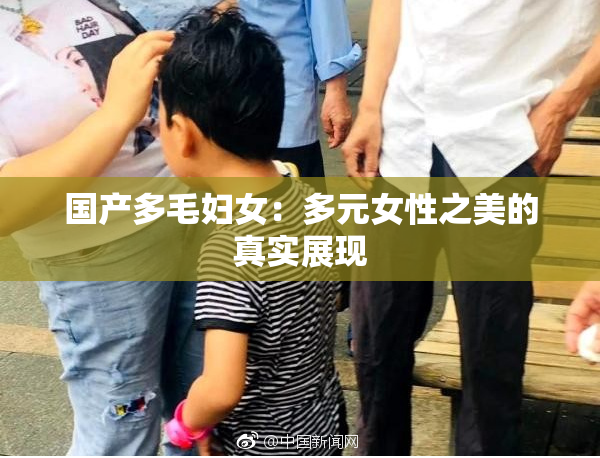 国产多毛妇女：多元女性之美的真实展现