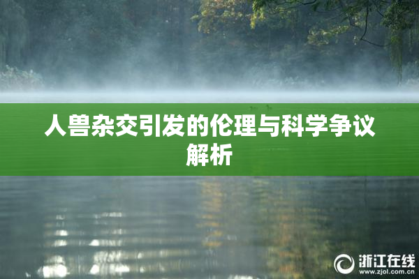 人兽杂交引发的伦理与科学争议解析