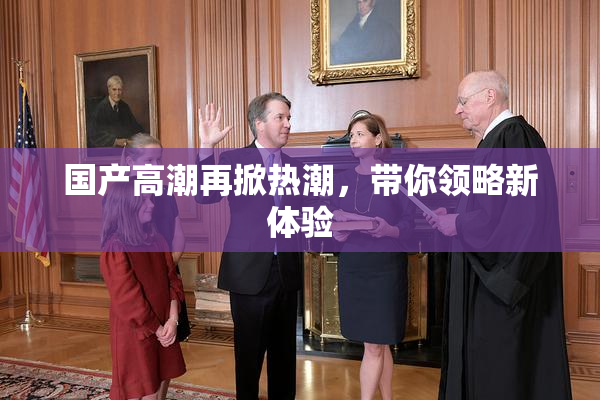 国产高潮再掀热潮，带你领略新体验
