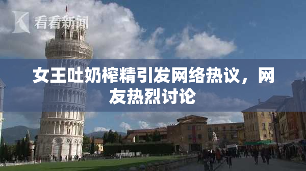 女王吐奶榨精引发网络热议，网友热烈讨论