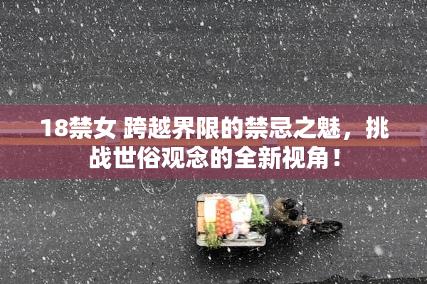 18禁女 跨越界限的禁忌之魅，挑战世俗观念的全新视角！