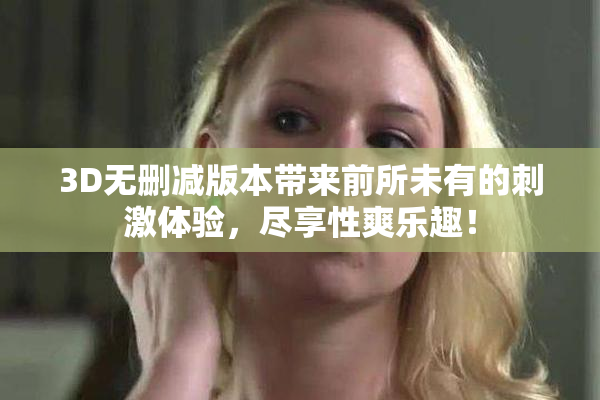 3D无删减版本带来前所未有的刺激体验，尽享性爽乐趣！