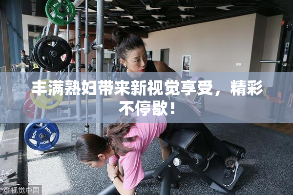 丰满熟妇带来新视觉享受，精彩不停歇！