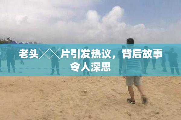 老头╳╳片引发热议，背后故事令人深思