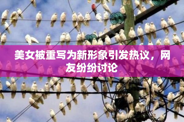 美女被重写为新形象引发热议，网友纷纷讨论