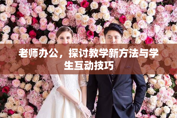 老师办公，探讨教学新方法与学生互动技巧