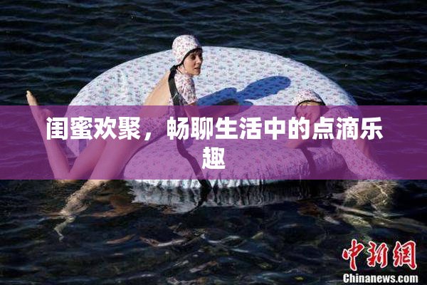 闺蜜欢聚，畅聊生活中的点滴乐趣