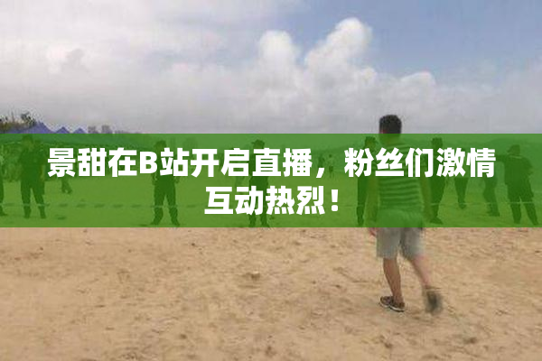 景甜在B站开启直播，粉丝们激情互动热烈！