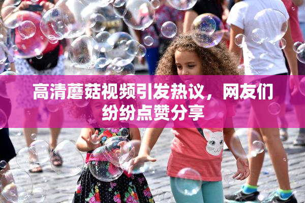 高清蘑菇视频引发热议，网友们纷纷点赞分享