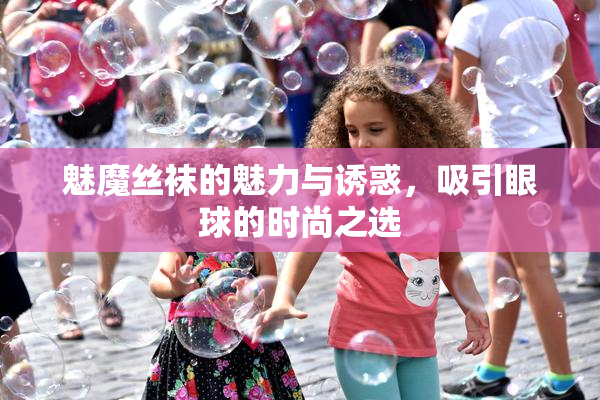 魅魔丝袜的魅力与诱惑，吸引眼球的时尚之选