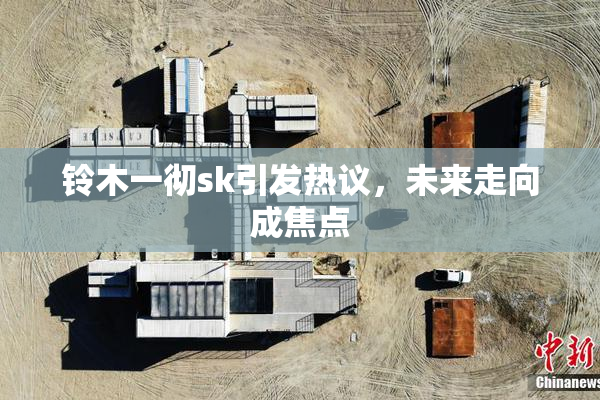 铃木一彻sk引发热议，未来走向成焦点