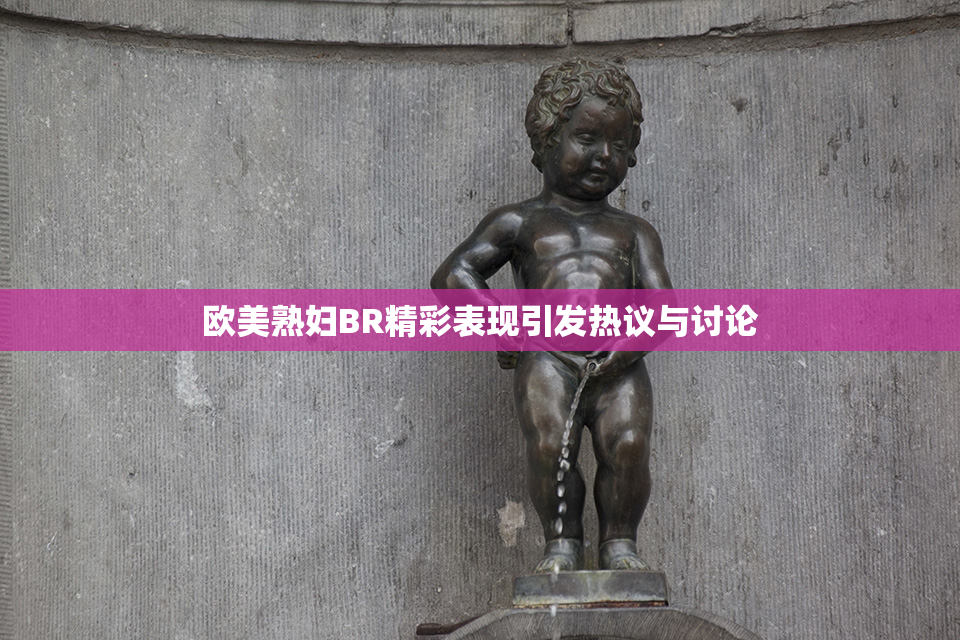 欧美熟妇BR精彩表现引发热议与讨论