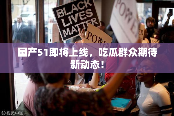 国产51即将上线，吃瓜群众期待新动态！