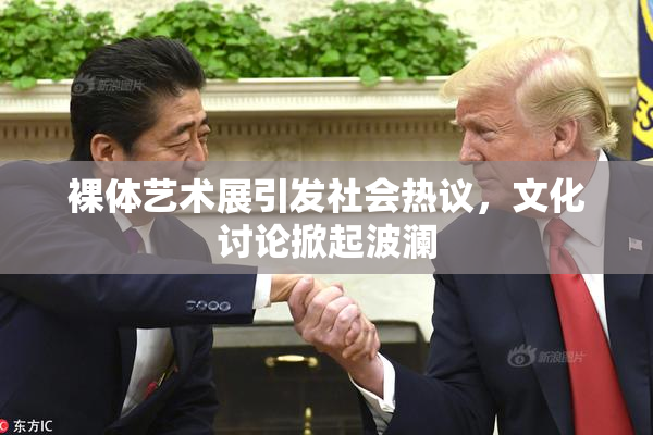 裸体艺术展引发社会热议，文化讨论掀起波澜