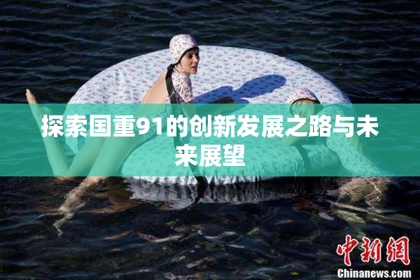 探索国重91的创新发展之路与未来展望