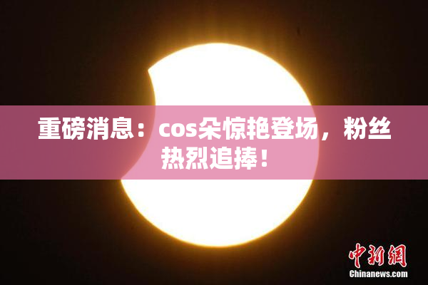 重磅消息：cos朵惊艳登场，粉丝热烈追捧！